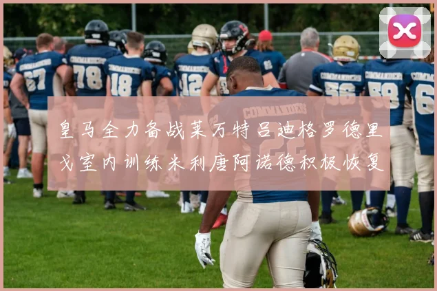 皇马全力备战莱万特吕迪格罗德里戈室内训练米利唐阿诺德积极恢复状态