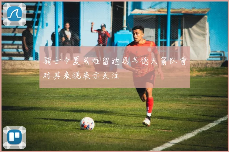 骑士今夏或难留迪恩韦德火箭队曾对其表现表示关注