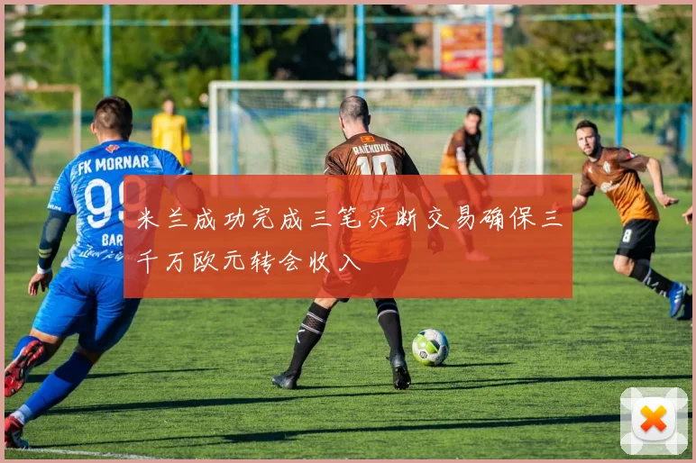 米兰成功完成三笔买断交易确保三千万欧元转会收入