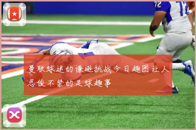 曼联球迷的谦逊挑战今日趣图让人忍俊不禁的足球趣事