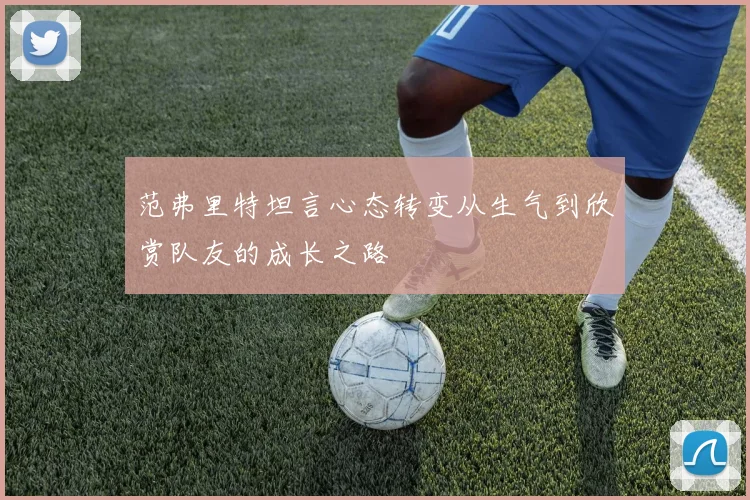 范弗里特坦言心态转变从生气到欣赏队友的成长之路