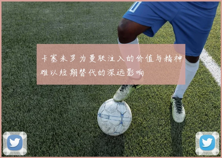 卡塞米罗为曼联注入的价值与精神难以短期替代的深远影响