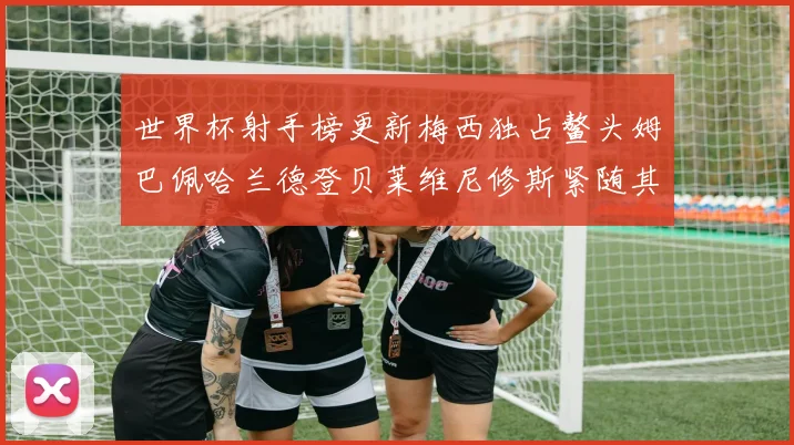 世界杯射手榜更新梅西独占鳌头姆巴佩哈兰德登贝莱维尼修斯紧随其后