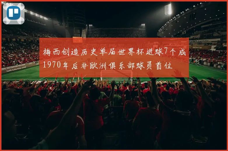 梅西创造历史单届世界杯进球7个成1970年后非欧洲俱乐部球员首位