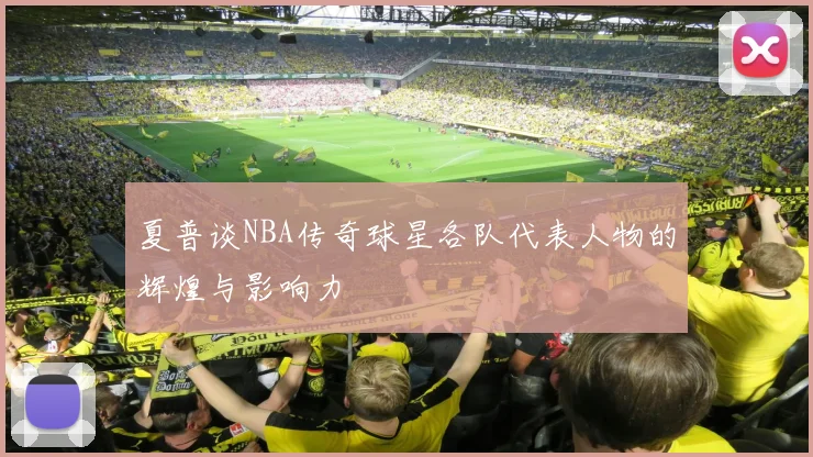 夏普谈NBA传奇球星各队代表人物的辉煌与影响力
