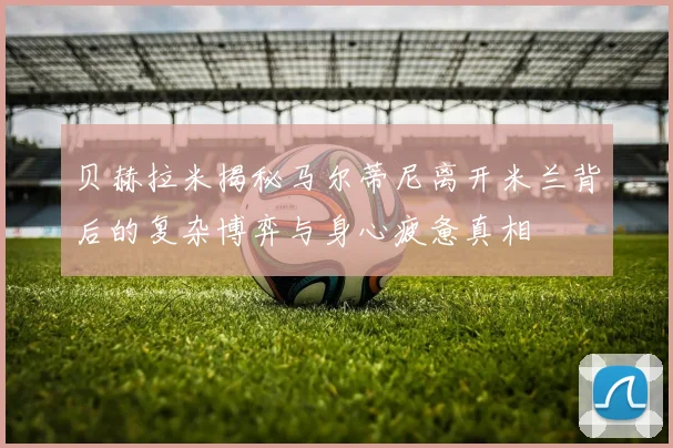 贝赫拉米揭秘马尔蒂尼离开米兰背后的复杂博弈与身心疲惫真相