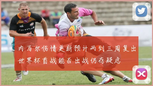 内马尔伤情更新预计两到三周复出世界杯首战能否出战仍存疑虑