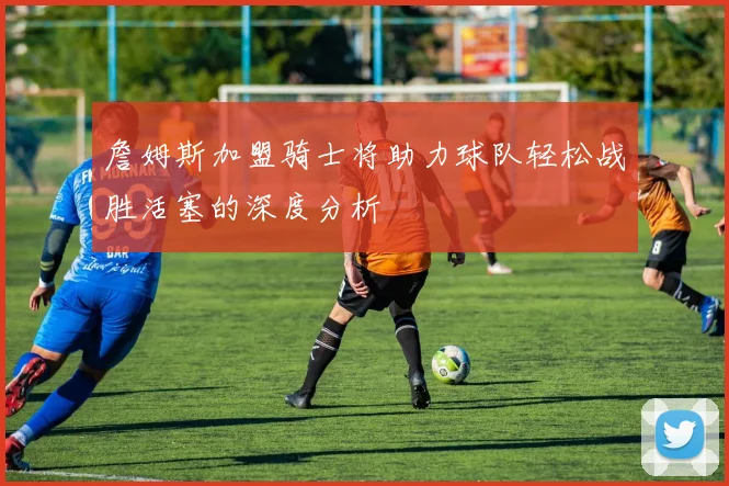 詹姆斯加盟骑士将助力球队轻松战胜活塞的深度分析