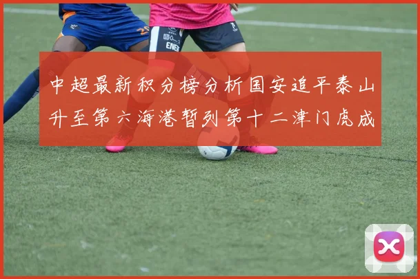 中超最新积分榜分析国安追平泰山升至第六海港暂列第十二津门虎成功摆脱垫底困境
