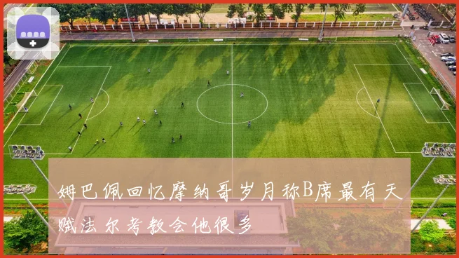 姆巴佩回忆摩纳哥岁月称B席最有天赋法尔考教会他很多
