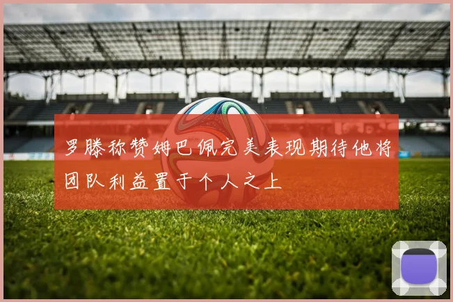 罗滕称赞姆巴佩完美表现期待他将团队利益置于个人之上