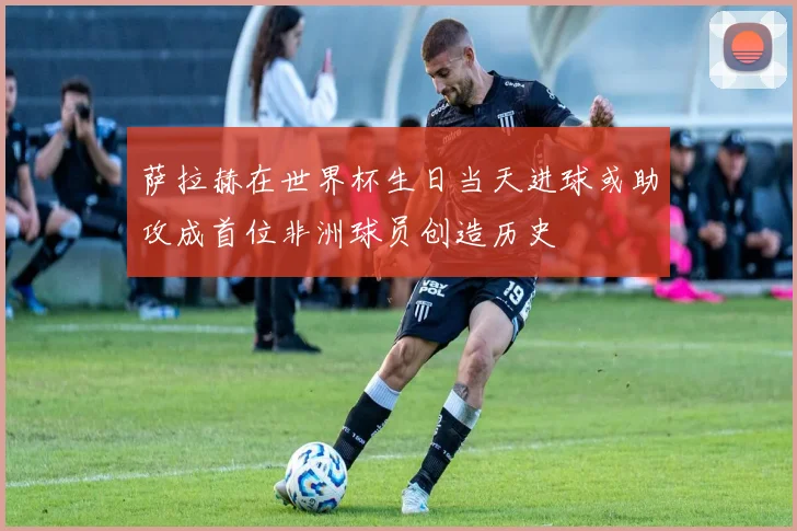 萨拉赫在世界杯生日当天进球或助攻成首位非洲球员创造历史