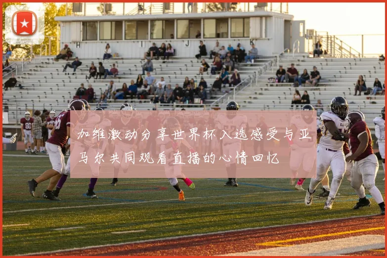 加维激动分享世界杯入选感受与亚马尔共同观看直播的心情回忆