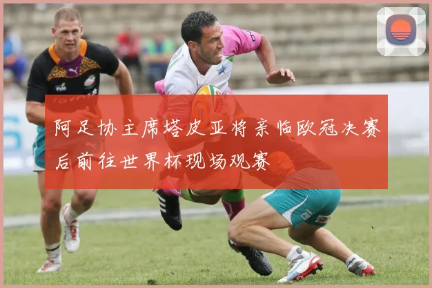 阿足协主席塔皮亚将亲临欧冠决赛后前往世界杯现场观赛