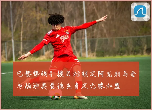 巴黎锋线引援目标锁定阿克利乌舍与扬迪奥曼德克鲁皮无缘加盟