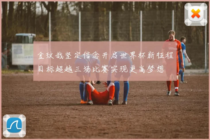 金玟哉坚定信念开启世界杯新征程目标超越三场比赛实现更高梦想
