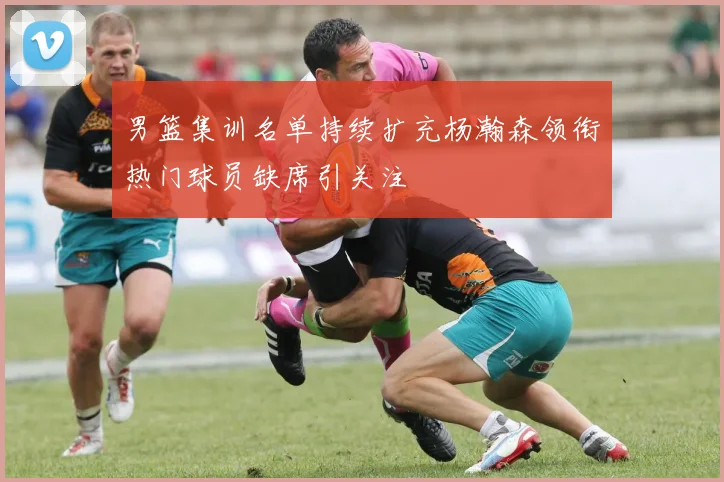 男篮集训名单持续扩充杨瀚森领衔热门球员缺席引关注