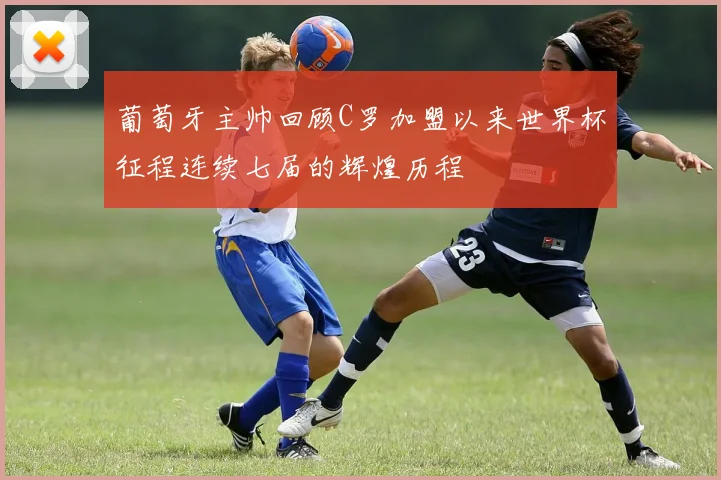 葡萄牙主帅回顾C罗加盟以来世界杯征程连续七届的辉煌历程