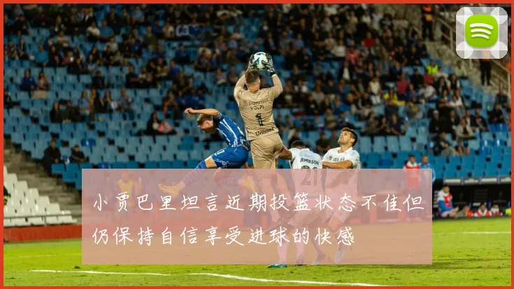 小贾巴里坦言近期投篮状态不佳但仍保持自信享受进球的快感