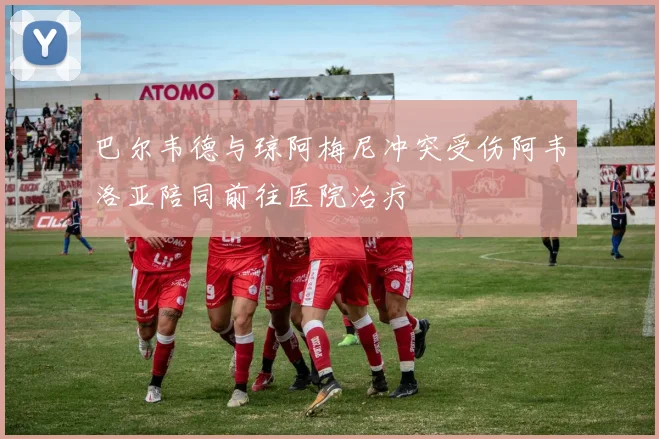 巴尔韦德与琼阿梅尼冲突受伤阿韦洛亚陪同前往医院治疗