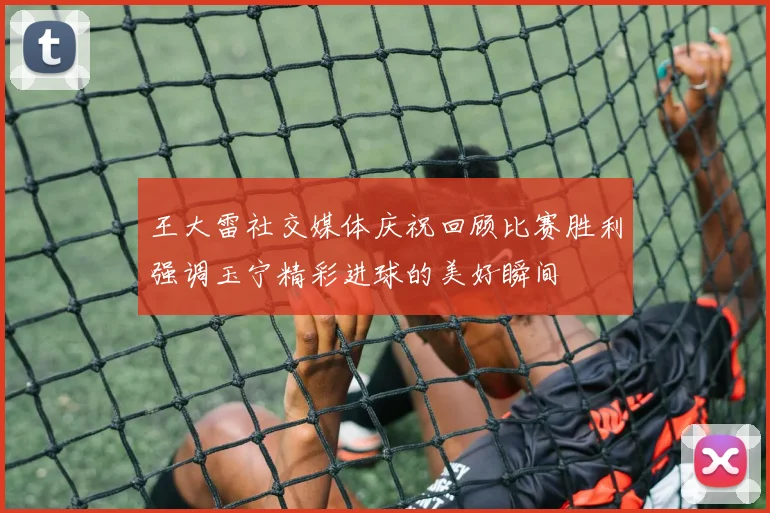 王大雷社交媒体庆祝回顾比赛胜利强调玉宁精彩进球的美好瞬间